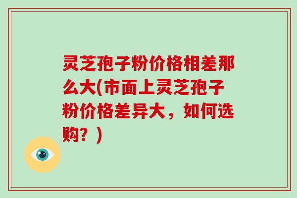 灵芝孢子粉价格相差那么大(市面上灵芝孢子粉价格差异大,如何选购?)