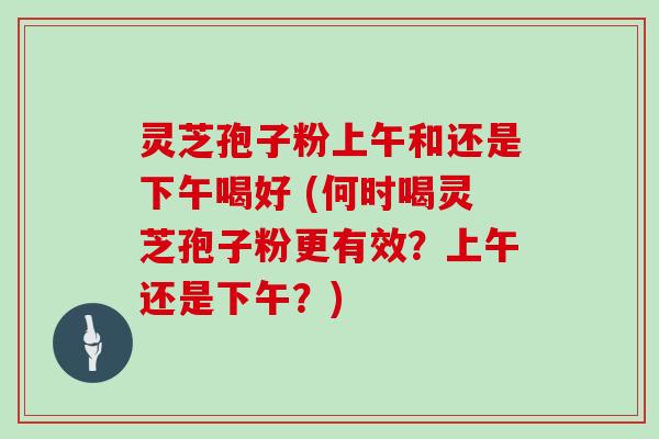 灵芝孢子粉上午和还是下午喝好 (何时喝灵芝孢子粉更有效?上午还是下午?)