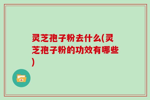 灵芝孢子粉去什么(灵芝孢子粉的功效有哪些)