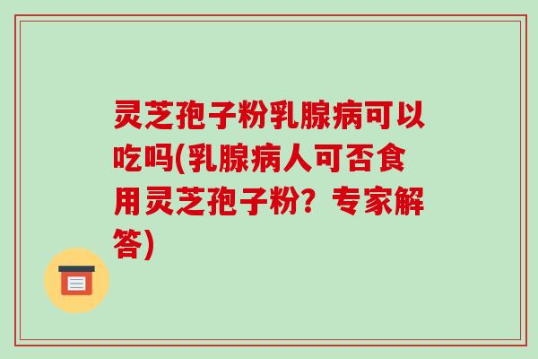 灵芝孢子粉乳腺病可以吃吗(乳腺病人可否食用灵芝孢子粉?专家解答)