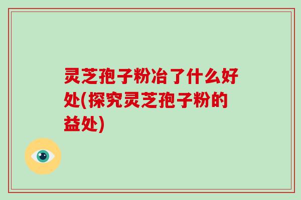 灵芝孢子粉冶了什么好处(探究灵芝孢子粉的益处)