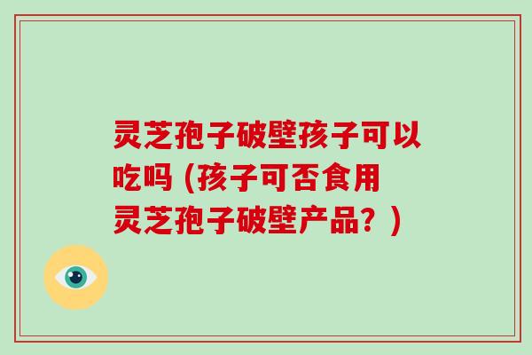 灵芝孢子破壁孩子可以吃吗 (孩子可否食用灵芝孢子破壁产品?)