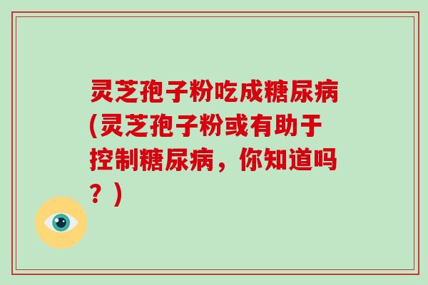 灵芝孢子粉吃成糖尿病(灵芝孢子粉或有助于控制糖尿病,你知道吗?)