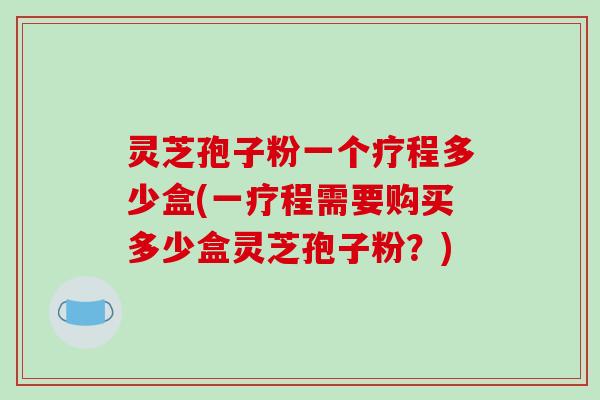 灵芝孢子粉一个疗程多少盒(一疗程需要购买多少盒灵芝孢子粉？)