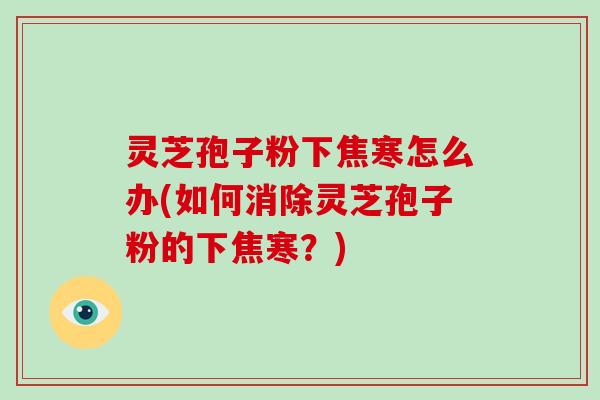 灵芝孢子粉下焦寒怎么办(如何消除灵芝孢子粉的下焦寒?)