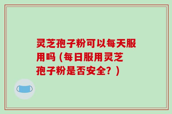 灵芝孢子粉可以每天服用吗 (每日服用灵芝孢子粉是否安全？)