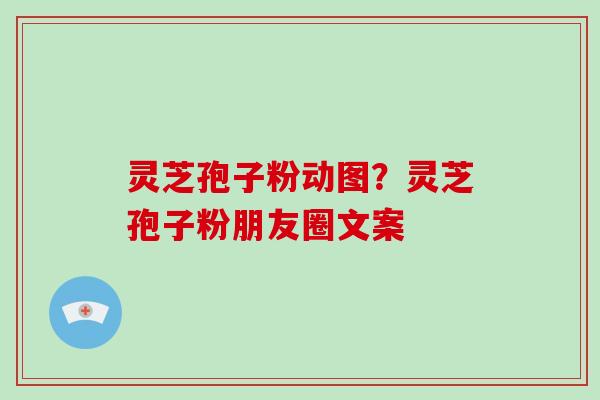 灵芝孢子粉动图？灵芝孢子粉朋友圈文案