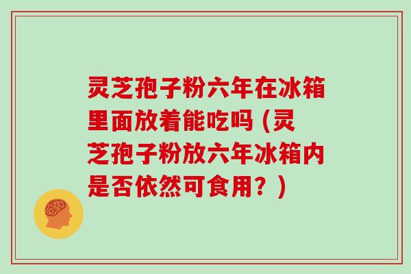 灵芝孢子粉六年在冰箱里面放着能吃吗 (灵芝孢子粉放六年冰箱内是否依然可食用?)