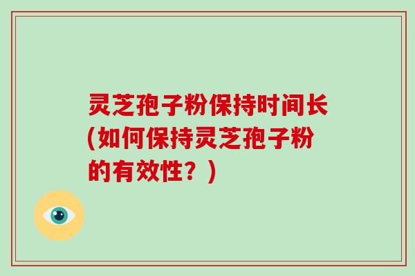 灵芝孢子粉保持时间长(如何保持灵芝孢子粉的有效性?)