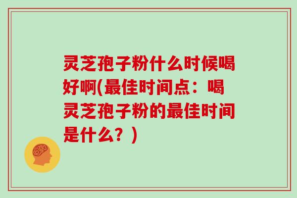 灵芝孢子粉什么时候喝好啊(最佳时间点:喝灵芝孢子粉的最佳时间是什么?)