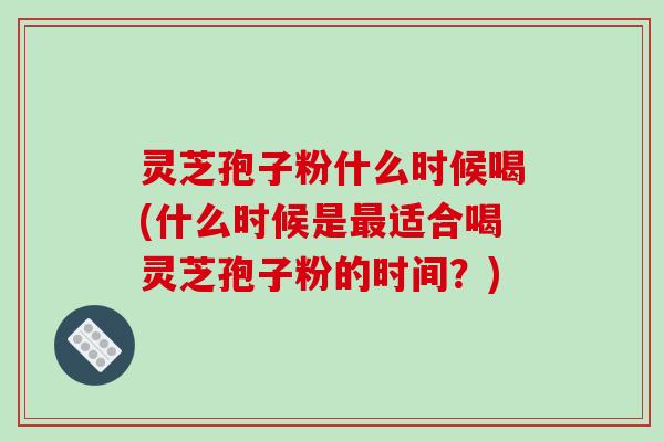 灵芝孢子粉什么时候喝(什么时候是最适合喝灵芝孢子粉的时间？)