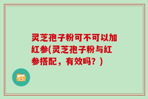 灵芝孢子粉可不可以加红参(灵芝孢子粉与红参搭配,有效吗?)