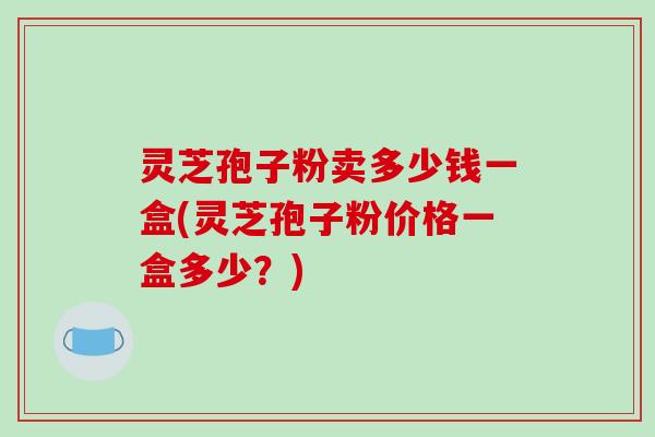 灵芝孢子粉卖多少钱一盒(灵芝孢子粉价格一盒多少?)