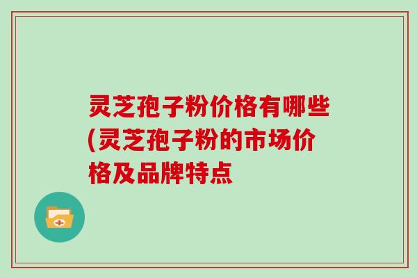 灵芝孢子粉价格有哪些(灵芝孢子粉的市场价格及品牌特点