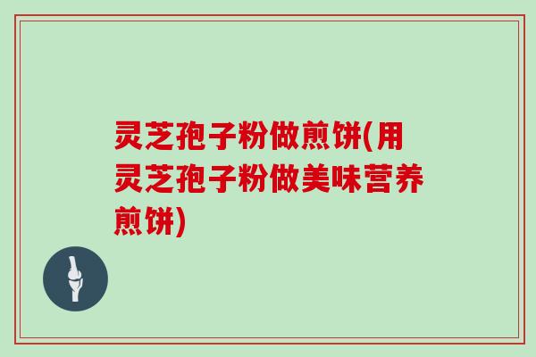 灵芝孢子粉做煎饼(用灵芝孢子粉做美味营养煎饼)