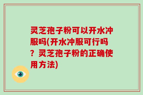 灵芝孢子粉可以开水冲服吗(开水冲服可行吗?灵芝孢子粉的正确使用方法)
