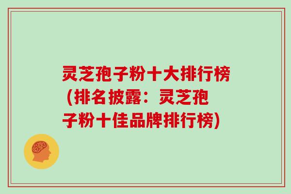 灵芝孢子粉十大排行榜 (排名披露:灵芝孢子粉十佳品牌排行榜)