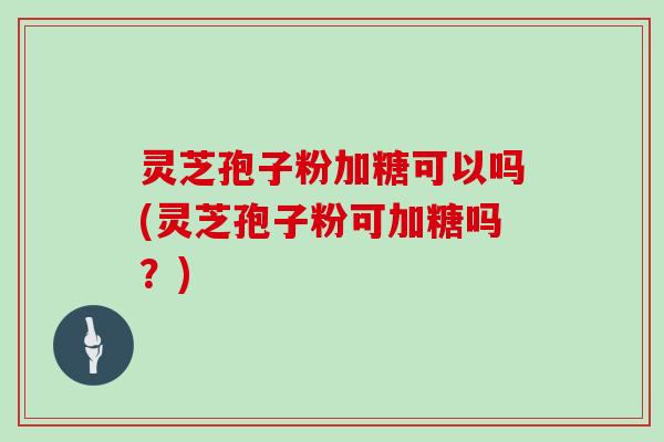 灵芝孢子粉加糖可以吗(灵芝孢子粉可加糖吗?)