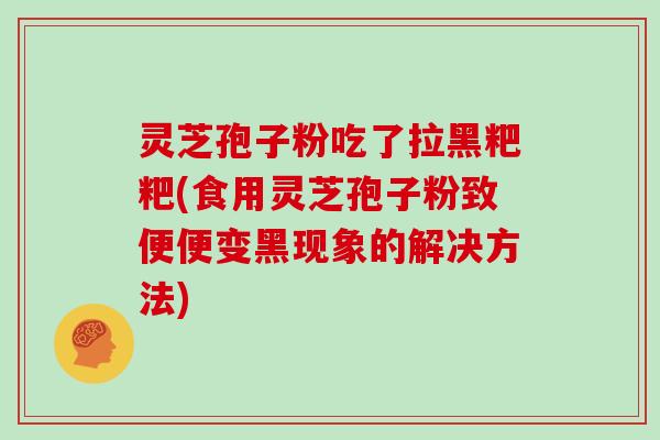 灵芝孢子粉吃了拉黑粑粑(食用灵芝孢子粉致便便变黑现象的解决方法)