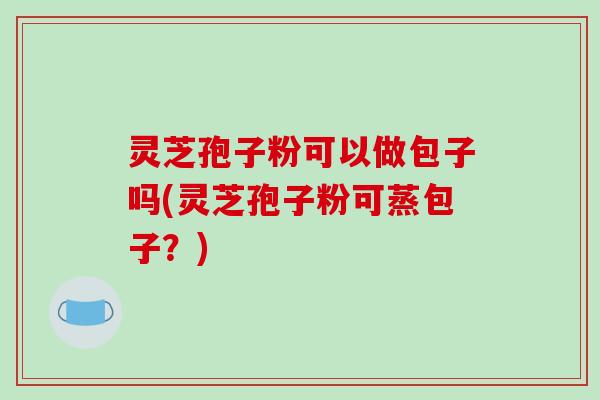 灵芝孢子粉可以做包子吗(灵芝孢子粉可蒸包子?)