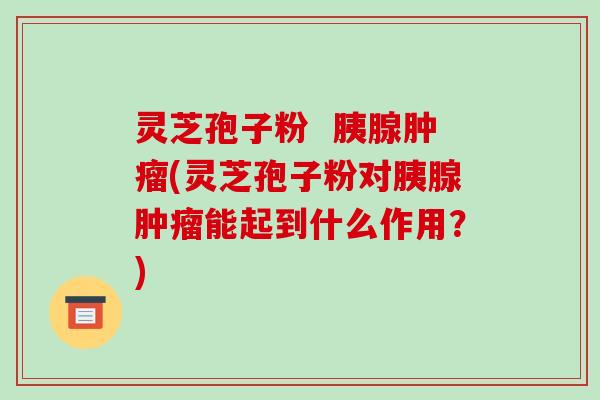 灵芝孢子粉 胰腺肿瘤(灵芝孢子粉对胰腺肿瘤能起到什么作用?)
