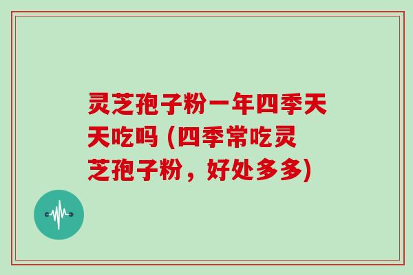 灵芝孢子粉一年四季天天吃吗 (四季常吃灵芝孢子粉,好处多多)