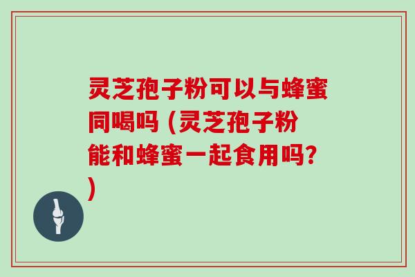 灵芝孢子粉可以与蜂蜜同喝吗 (灵芝孢子粉能和蜂蜜一起食用吗?)