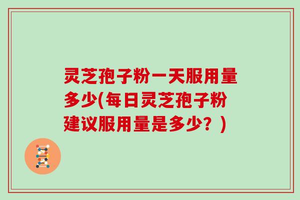 灵芝孢子粉一天服用量多少(每日灵芝孢子粉建议服用量是多少?)