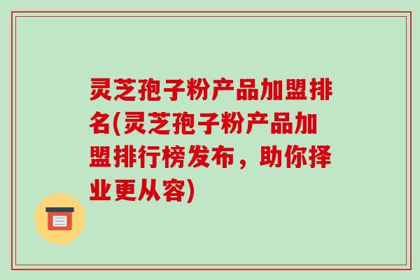 灵芝孢子粉产品加盟排名(灵芝孢子粉产品加盟排行榜发布,助你择业更从容)