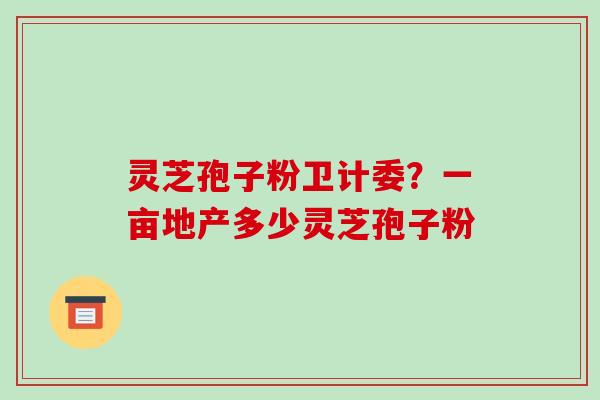 灵芝孢子粉卫计委?一亩地产多少灵芝孢子粉