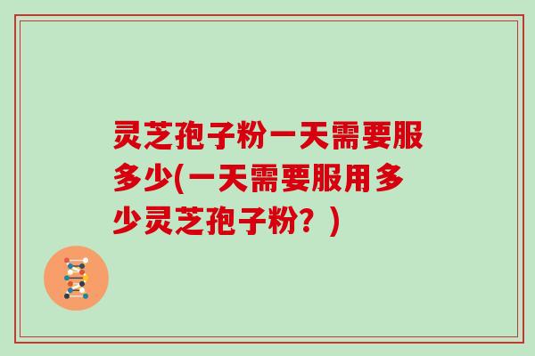 灵芝孢子粉一天需要服多少(一天需要服用多少灵芝孢子粉?)