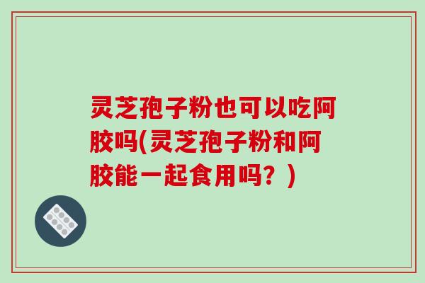 灵芝孢子粉也可以吃阿胶吗(灵芝孢子粉和阿胶能一起食用吗?)