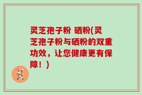 灵芝孢子粉 硒粉(灵芝孢子粉与硒粉的双重功效,让您健康更有保障!)