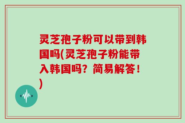 灵芝孢子粉可以带到韩国吗(灵芝孢子粉能带入韩国吗？简易解答！)