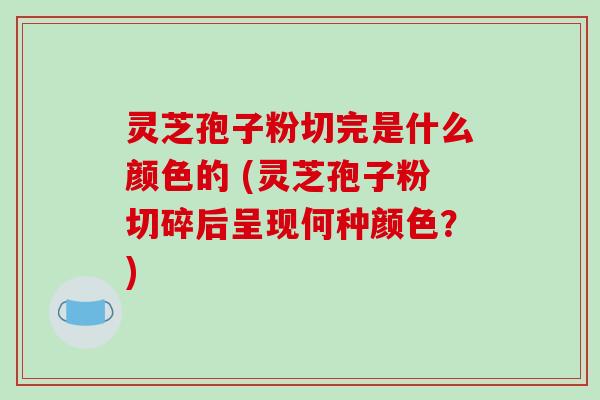 灵芝孢子粉切完是什么颜色的 (灵芝孢子粉切碎后呈现何种颜色？)