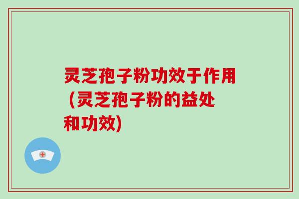 灵芝孢子粉功效于作用 (灵芝孢子粉的益处和功效)