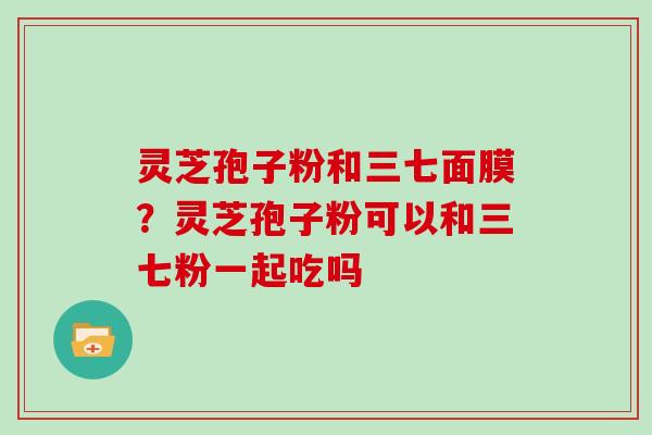 灵芝孢子粉和三七面膜？灵芝孢子粉可以和三七粉一起吃吗