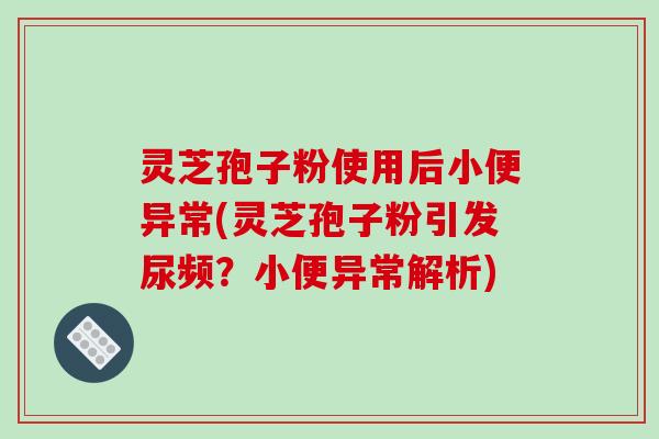 灵芝孢子粉使用后小便异常(灵芝孢子粉引发尿频?小便异常解析)