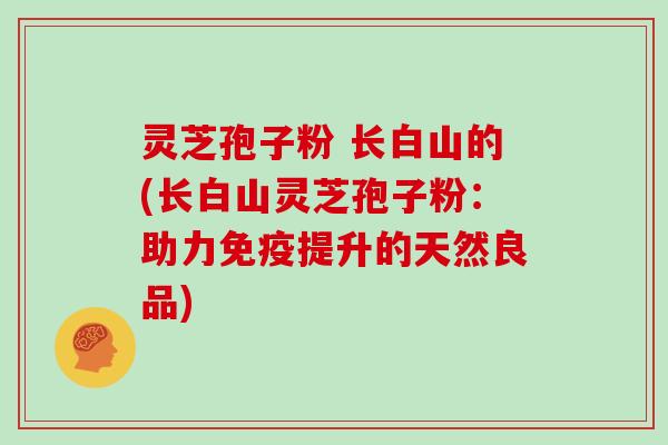 灵芝孢子粉 长白山的(长白山灵芝孢子粉:助力免疫提升的天然良品)