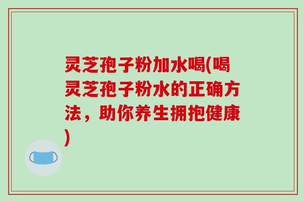 灵芝孢子粉加水喝(喝灵芝孢子粉水的正确方法,助你养生拥抱健康)