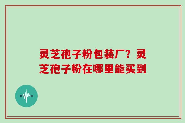 灵芝孢子粉包装厂?灵芝孢子粉在哪里能买到