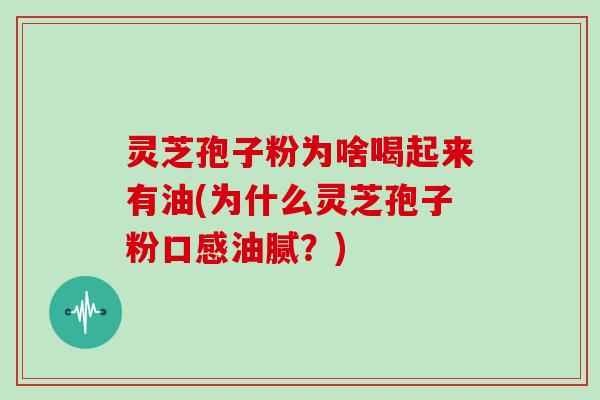 灵芝孢子粉为啥喝起来有油(为什么灵芝孢子粉口感油腻?)