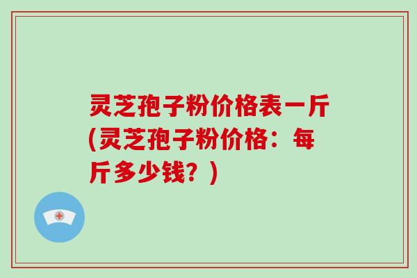 灵芝孢子粉价格表一斤(灵芝孢子粉价格:每斤多少钱?)