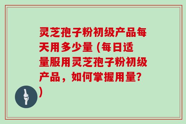 灵芝孢子粉初级产品每天用多少量 (每日适量服用灵芝孢子粉初级产品,如何掌握用量?)