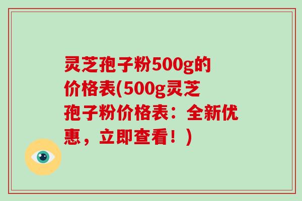 灵芝孢子粉500g的价格表(500g灵芝孢子粉价格表:全新优惠,立即查看!)