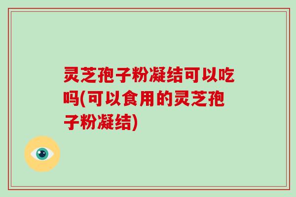灵芝孢子粉凝结可以吃吗(可以食用的灵芝孢子粉凝结)