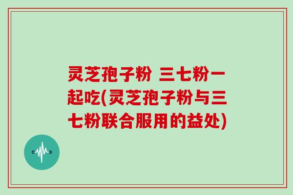 灵芝孢子粉 三七粉一起吃(灵芝孢子粉与三七粉联合服用的益处)