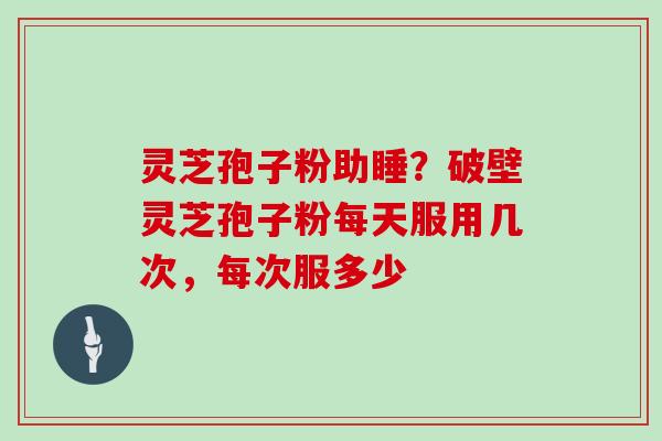 灵芝孢子粉助睡？破壁灵芝孢子粉每天服用几次，每次服多少