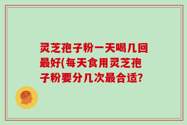 灵芝孢子粉一天喝几回最好(每天食用灵芝孢子粉要分几次最合适？