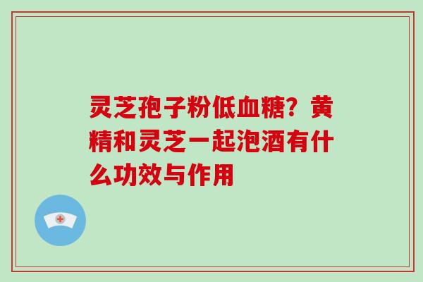 灵芝孢子粉低血糖?黄精和灵芝一起泡酒有什么功效与作用